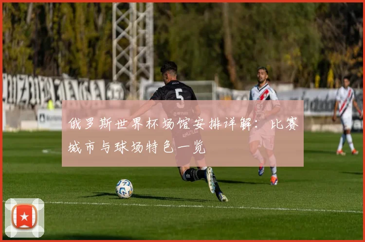 俄罗斯世界杯场馆安排详解：比赛城市与球场特色一览
