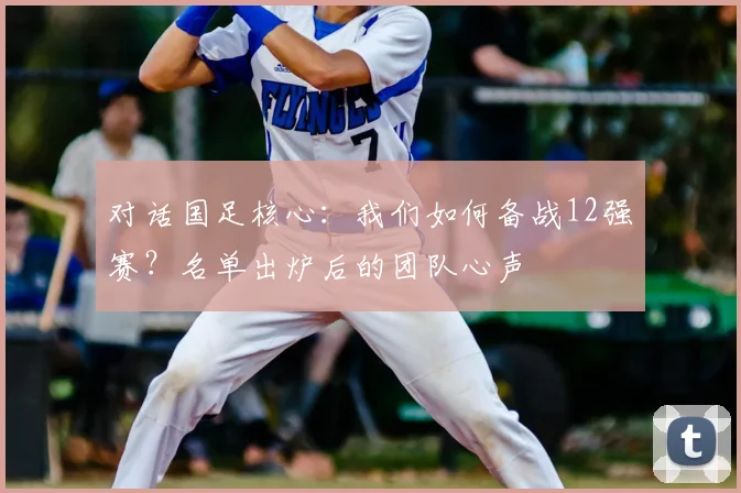 对话国足核心：我们如何备战12强赛？名单出炉后的团队心声