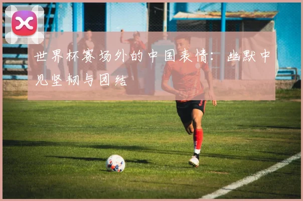 世界杯赛场外的中国表情：幽默中见坚韧与团结