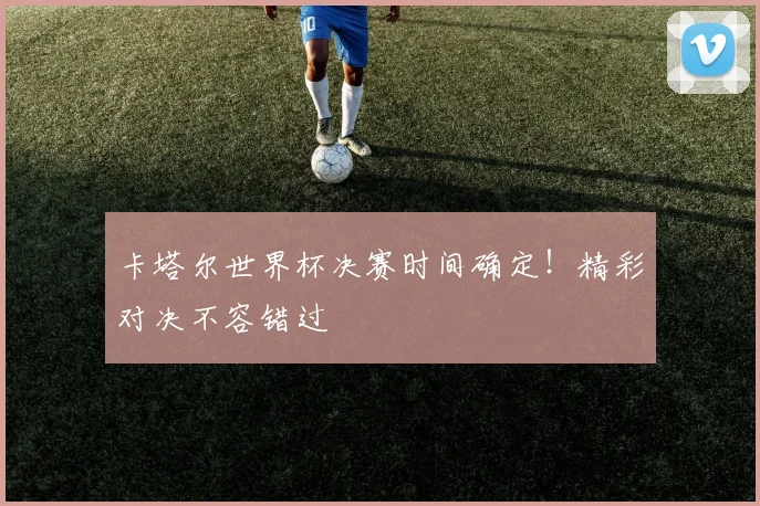 卡塔尔世界杯决赛时间确定！精彩对决不容错过