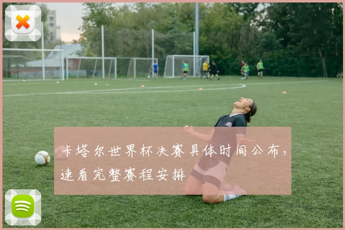 卡塔尔世界杯决赛具体时间公布，速看完整赛程安排