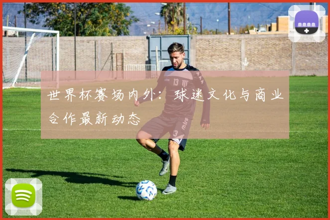 世界杯赛场内外：球迷文化与商业合作最新动态