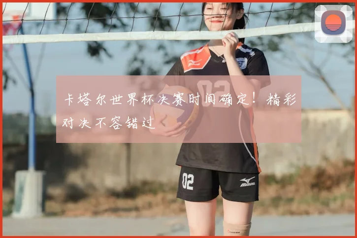 卡塔尔世界杯决赛时间确定！精彩对决不容错过