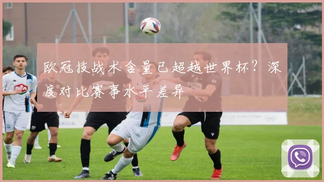 欧冠技战术含量已超越世界杯？深度对比赛事水平差异