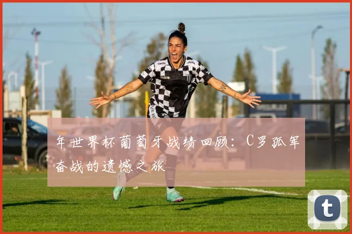 年世界杯葡萄牙战绩回顾:C罗孤军奋战的遗憾之旅