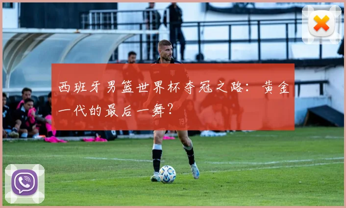 西班牙男篮世界杯夺冠之路：黄金一代的最后一舞？