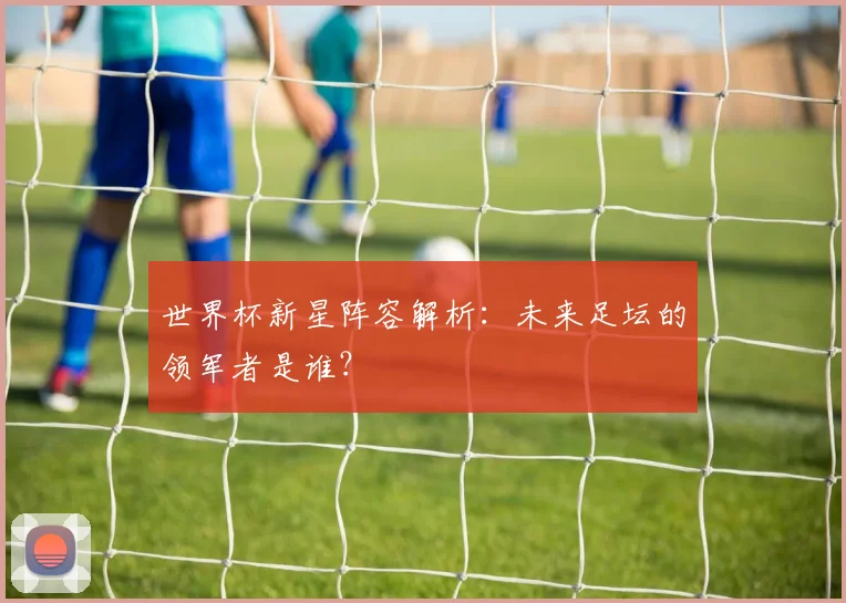 世界杯新星阵容解析：未来足坛的领军者是谁？