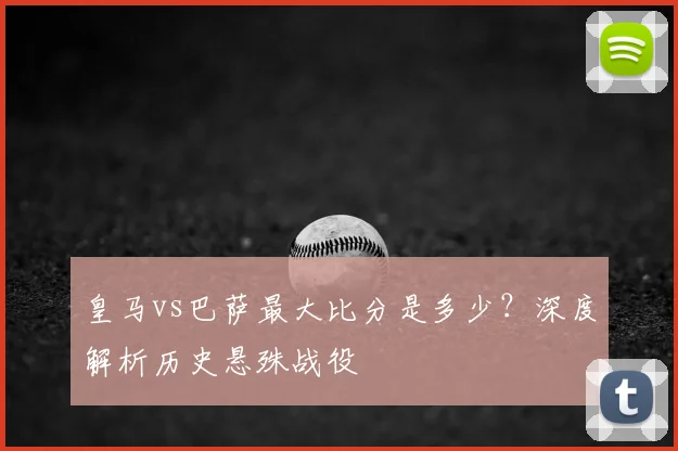 皇马vs巴萨最大比分是多少？深度解析历史悬殊战役