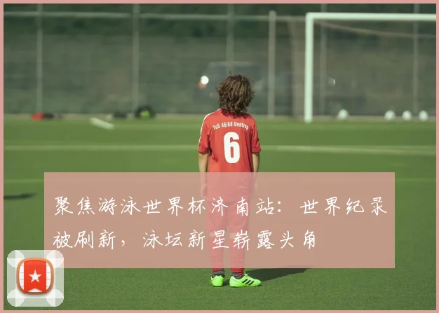 聚焦游泳世界杯济南站：世界纪录被刷新，泳坛新星崭露头角