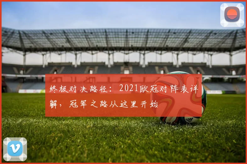 终极对决路径：2021欧冠对阵表详解，冠军之路从这里开始