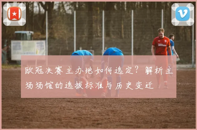 欧冠决赛主办地如何选定？解析主场场馆的选拔标准与历史变迁