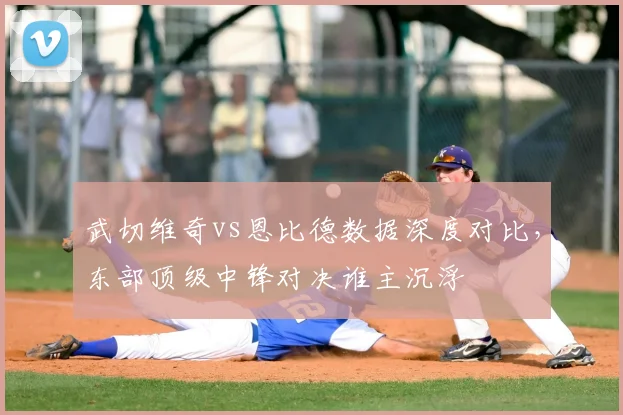 武切维奇vs恩比德数据深度对比，东部顶级中锋对决谁主沉浮