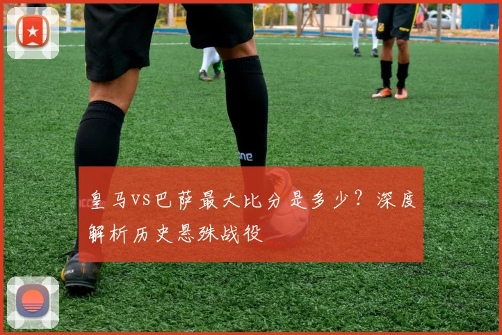 皇马vs巴萨最大比分是多少？深度解析历史悬殊战役